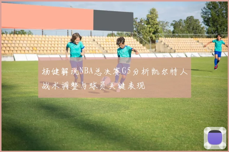 杨健解说NBA总决赛G5分析凯尔特人战术调整与球员关键表现