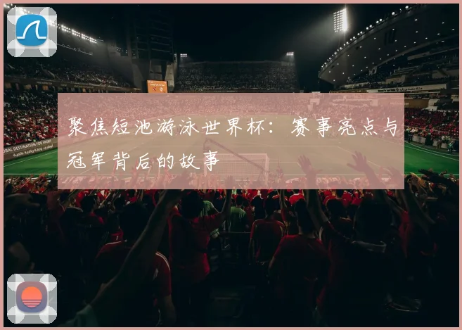 聚焦短池游泳世界杯：赛事亮点与冠军背后的故事