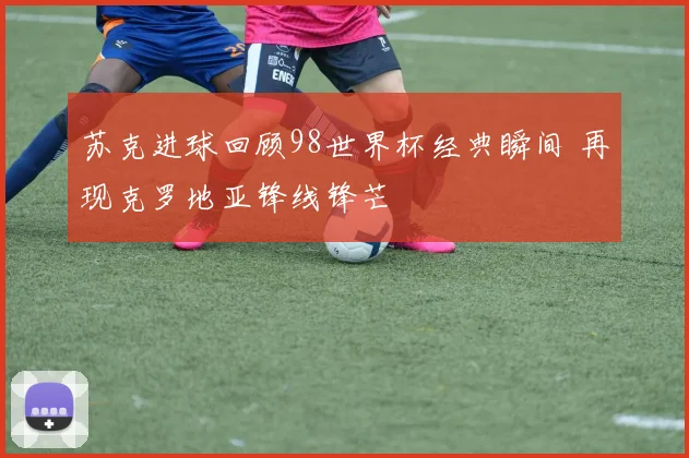 苏克进球回顾98世界杯经典瞬间 再现克罗地亚锋线锋芒