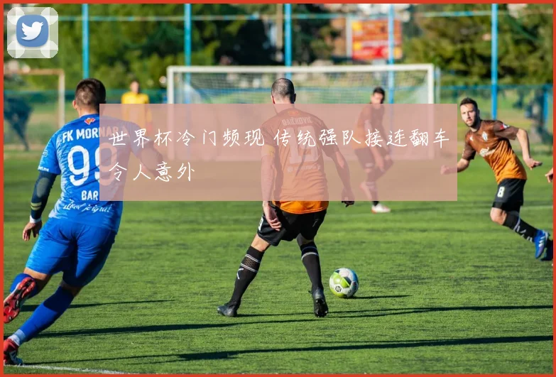 世界杯冷门频现 传统强队接连翻车令人意外