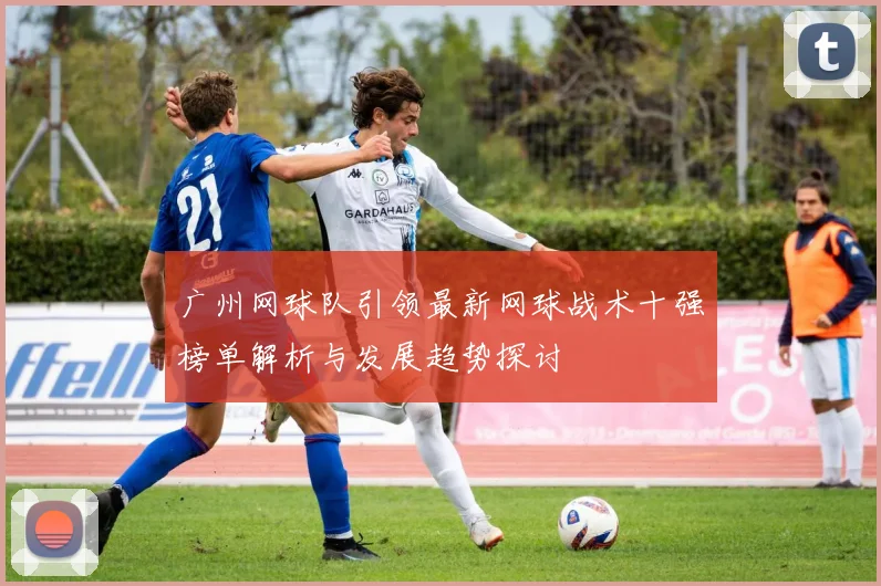 广州网球队引领最新网球战术十强榜单解析与发展趋势探讨