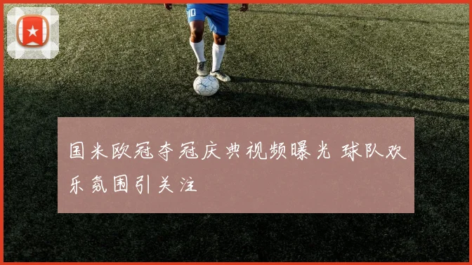 国米欧冠夺冠庆典视频曝光 球队欢乐氛围引关注
