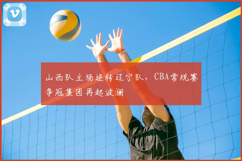 山西队主场逆转辽宁队,CBA常规赛争冠集团再起波澜