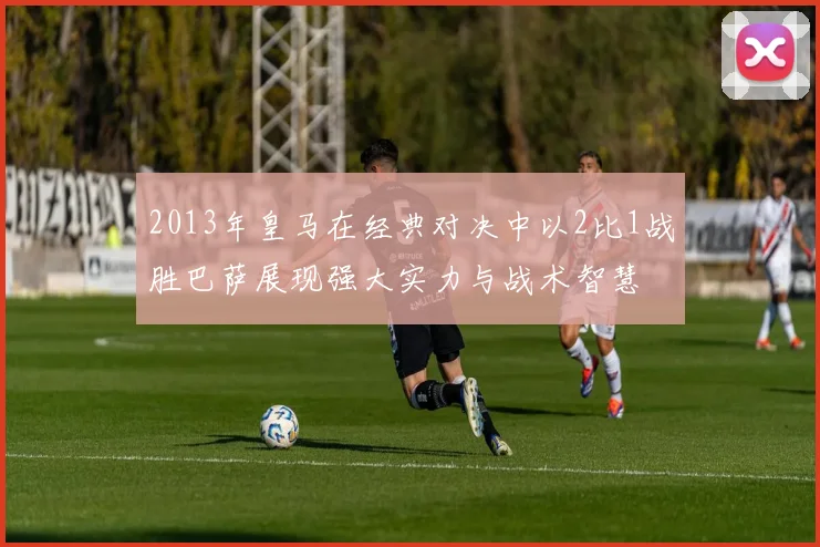 2013年皇马在经典对决中以2比1战胜巴萨展现强大实力与战术智慧