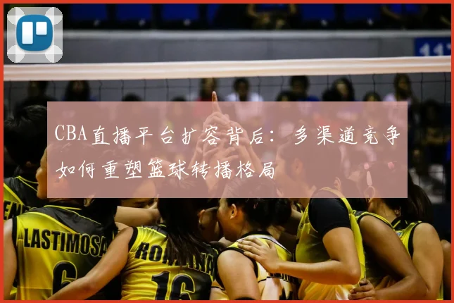 CBA直播平台扩容背后:多渠道竞争如何重塑篮球转播格局