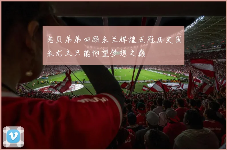 老贝弟弟回顾米兰辉煌五冠历史国米尤文只能仰望梦想之巅