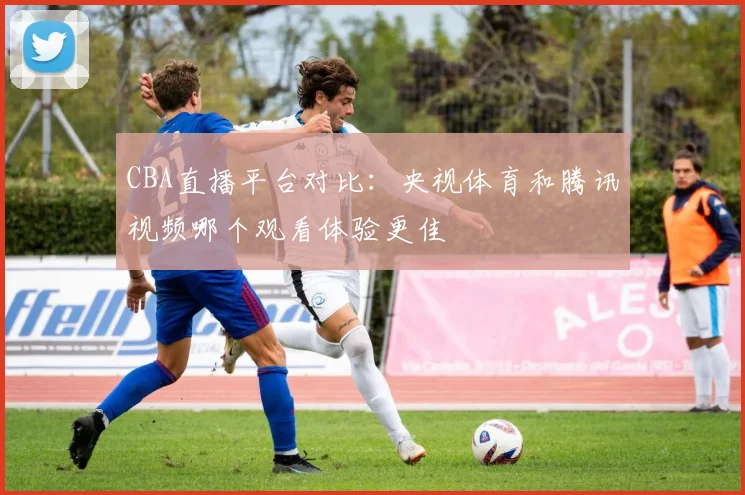 CBA直播平台对比:央视体育和腾讯视频哪个观看体验更佳
