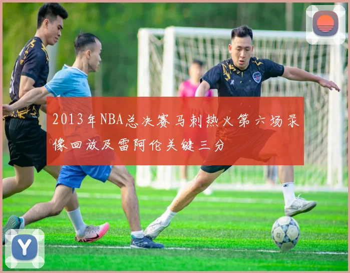 2013年NBA总决赛马刺热火第六场录像回放及雷阿伦关键三分