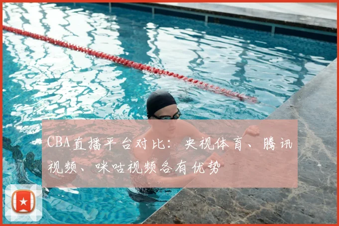 CBA直播平台对比：央视体育、腾讯视频、咪咕视频各有优势