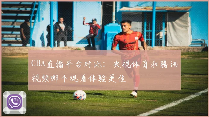 CBA直播平台对比:央视体育和腾讯视频哪个观看体验更佳
