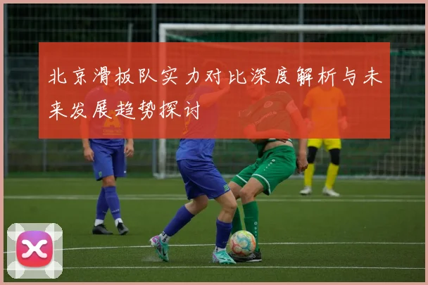 北京滑板队实力对比深度解析与未来发展趋势探讨
