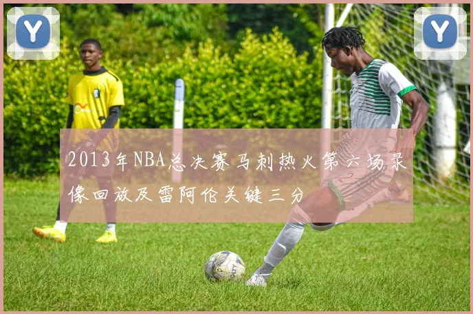 2013年NBA总决赛马刺热火第六场录像回放及雷阿伦关键三分