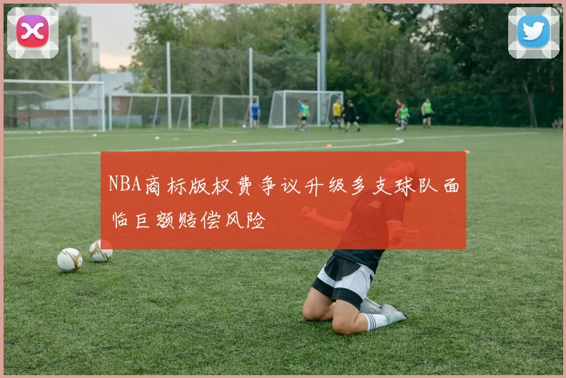 NBA商标版权费争议升级多支球队面临巨额赔偿风险