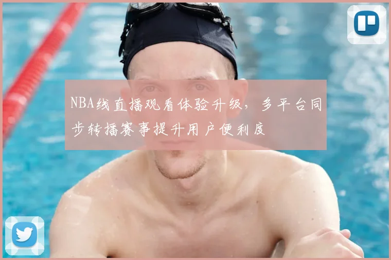 NBA线直播观看体验升级,多平台同步转播赛事提升用户便利度