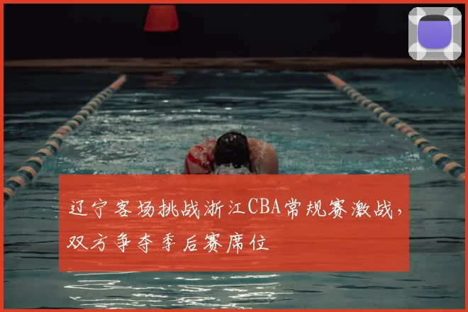 辽宁客场挑战浙江CBA常规赛激战,双方争夺季后赛席位