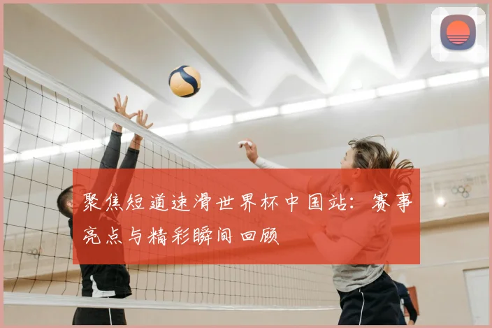聚焦短道速滑世界杯中国站：赛事亮点与精彩瞬间回顾