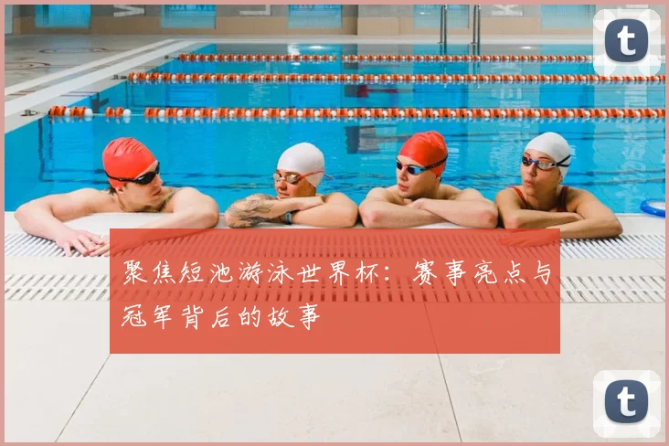 聚焦短池游泳世界杯：赛事亮点与冠军背后的故事