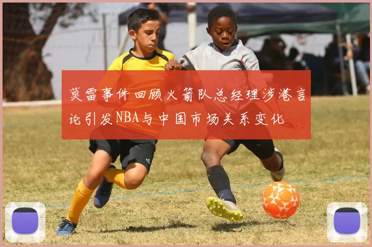莫雷事件回顾火箭队总经理涉港言论引发NBA与中国市场关系变化