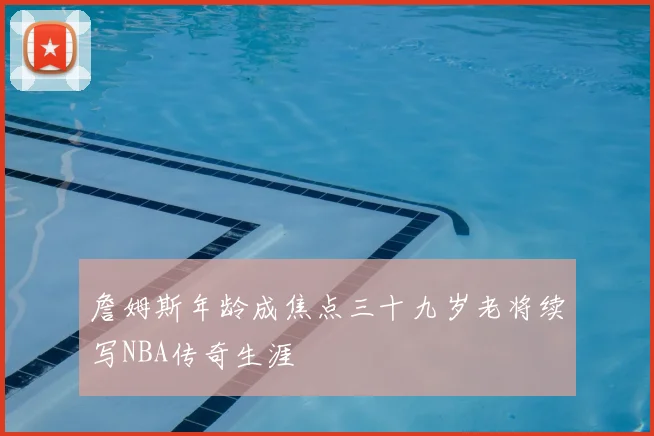 詹姆斯年龄成焦点三十九岁老将续写NBA传奇生涯