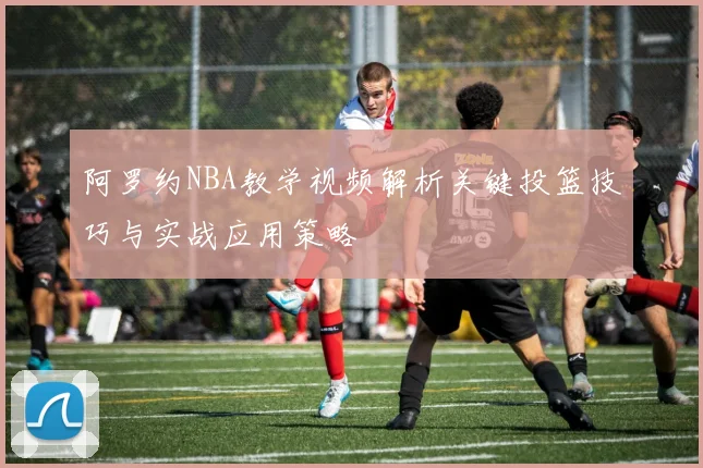 阿罗约NBA教学视频解析关键投篮技巧与实战应用策略