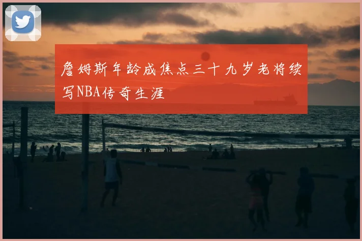 詹姆斯年龄成焦点三十九岁老将续写NBA传奇生涯