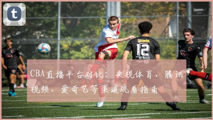 CBA直播平台对比：央视体育、腾讯视频、爱奇艺等渠道观看指南