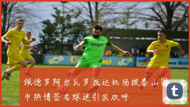 佩德罗阿尔瓦罗抵达机场披泰山围巾热情签名球迷引发欢呼