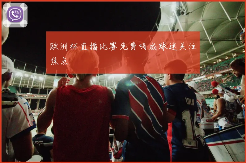 欧洲杯直播比赛免费吗成球迷关注焦点