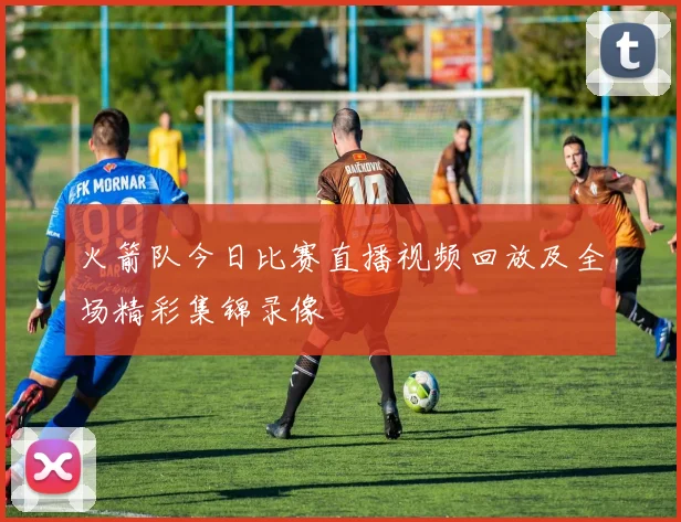 火箭队今日比赛直播视频回放及全场精彩集锦录像