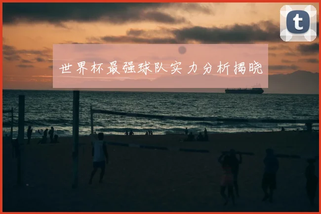 世界杯最强球队实力分析揭晓