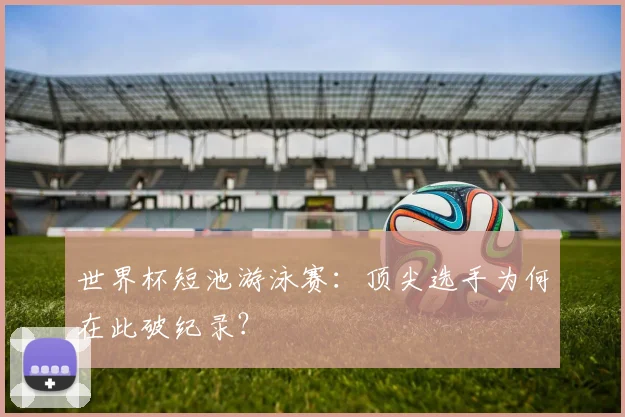 世界杯短池游泳赛：顶尖选手为何在此破纪录？