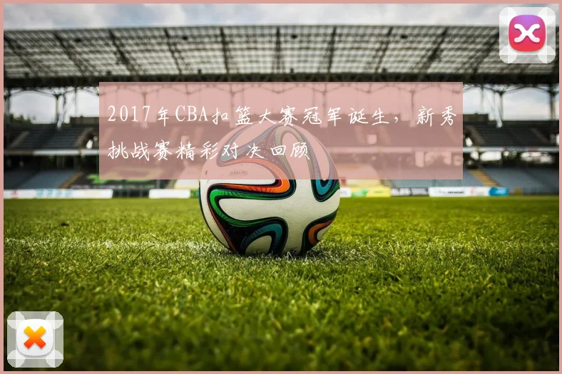 2017年CBA扣篮大赛冠军诞生，新秀挑战赛精彩对决回顾