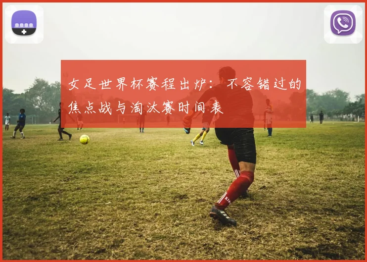 女足世界杯赛程出炉：不容错过的焦点战与淘汰赛时间表