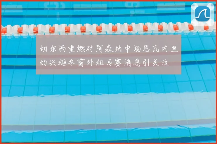 切尔西重燃对阿森纳中场恩瓦内里的兴趣冬窗外租马赛消息引关注