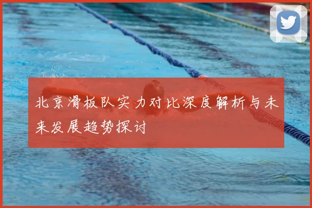 北京滑板队实力对比深度解析与未来发展趋势探讨