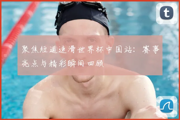 聚焦短道速滑世界杯中国站：赛事亮点与精彩瞬间回顾