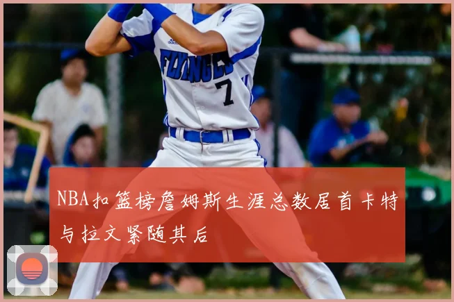 NBA扣篮榜詹姆斯生涯总数居首卡特与拉文紧随其后