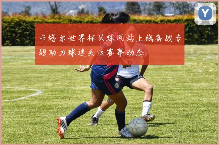 卡塔尔世界杯买球网站上线备战专题助力球迷关注赛事动态
