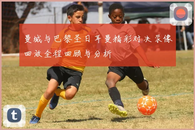 曼城与巴黎圣日耳曼精彩对决录像回放全程回顾与分析