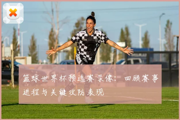 篮球世界杯预选赛录像：回顾赛事进程与关键攻防表现