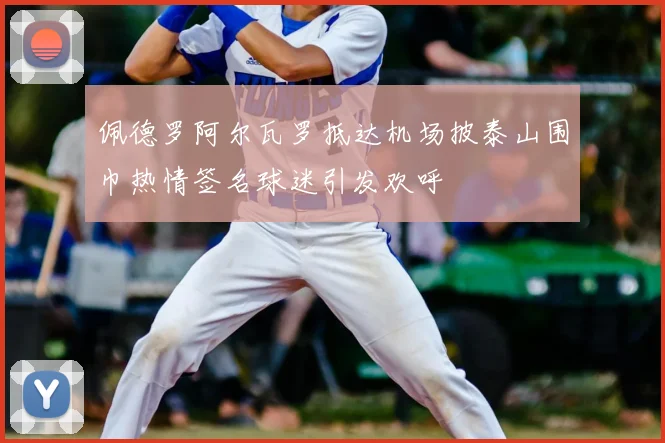 佩德罗阿尔瓦罗抵达机场披泰山围巾热情签名球迷引发欢呼