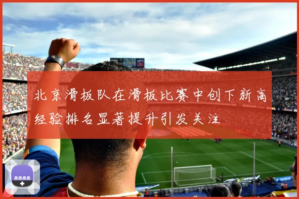 北京滑板队在滑板比赛中创下新高经验排名显著提升引发关注