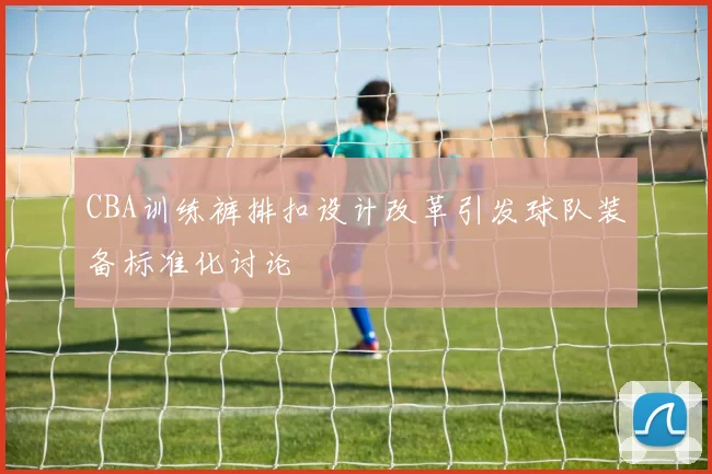 CBA训练裤排扣设计改革引发球队装备标准化讨论
