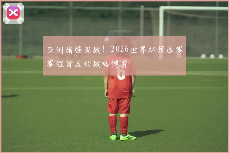 亚洲诸强混战！2026世界杯预选赛赛程背后的战略博弈