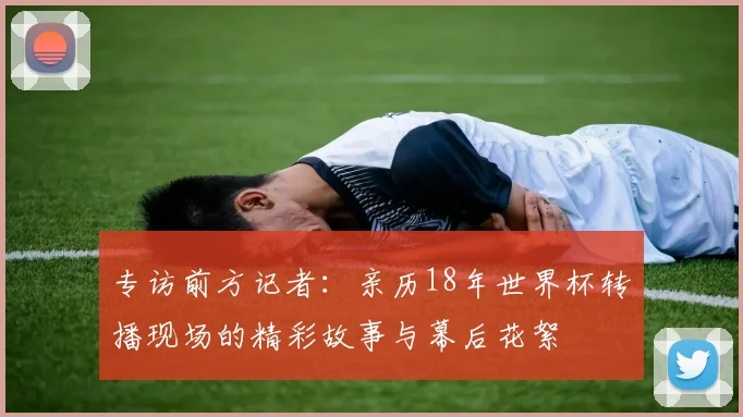 专访前方记者：亲历18年世界杯转播现场的精彩故事与幕后花絮
