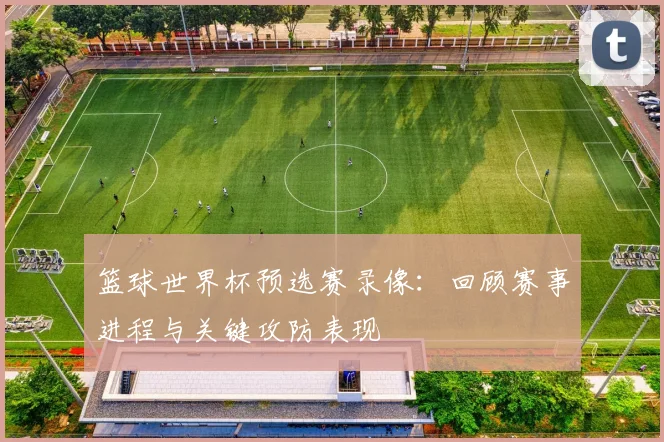 篮球世界杯预选赛录像:回顾赛事进程与关键攻防表现