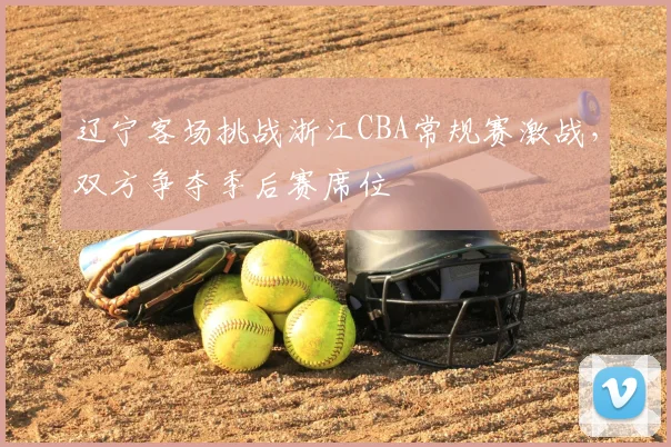 辽宁客场挑战浙江CBA常规赛激战,双方争夺季后赛席位