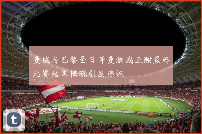 曼城与巴黎圣日耳曼激战正酣最终比赛结果揭晓引发热议