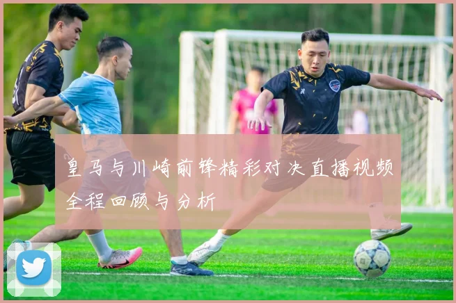 皇马与川崎前锋精彩对决直播视频全程回顾与分析